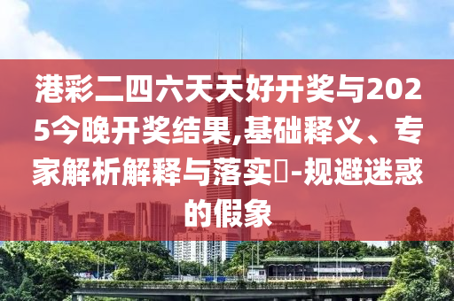 港彩二四六天天好開獎與2025今晚開獎結(jié)果,基礎(chǔ)釋義、專家解析解釋與落實?-規(guī)避迷惑的假象
