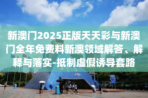 新澳門2025正版天天彩與新澳門全年免費料新澳領域解答、解釋與落實-抵制虛假誘導套路