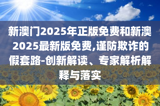 新澳門2025年正版免費(fèi)和新澳2025最新版免費(fèi),謹(jǐn)防欺詐的假套路-創(chuàng)新解讀、專家解析解釋與落實(shí)