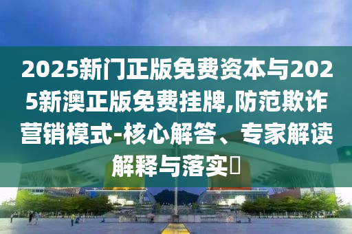 2025新門正版免費(fèi)資本與2025新澳正版免費(fèi)掛牌,防范欺詐營銷模式-核心解答、專家解讀解釋與落實(shí)?