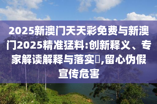 2025新澳門天天彩免費與新澳門2025精準(zhǔn)猛料:創(chuàng)新釋義、專家解讀解釋與落實?,留心偽假宣傳危害