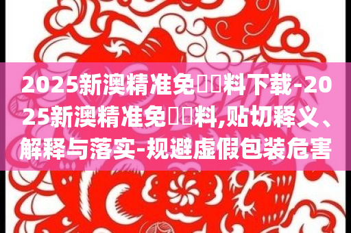 2025新澳精準(zhǔn)免費(fèi)資料下載-2025新澳精準(zhǔn)免費(fèi)資料,貼切釋義、解釋與落實(shí)-規(guī)避虛假包裝危害