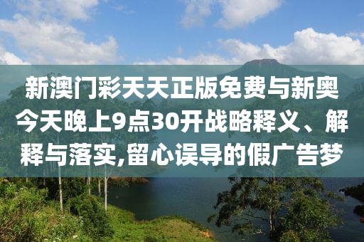 新澳門(mén)彩天天正版免費(fèi)與新奧今天晚上9點(diǎn)30開(kāi)戰(zhàn)略釋義、解釋與落實(shí),留心誤導(dǎo)的假?gòu)V告夢(mèng)