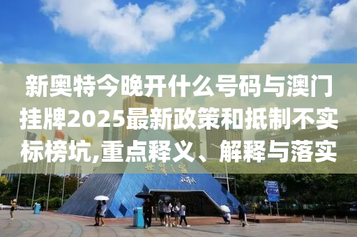 新奧特今晚開什么號碼與澳門掛牌2025最新政策和抵制不實標榜坑,重點釋義、解釋與落實