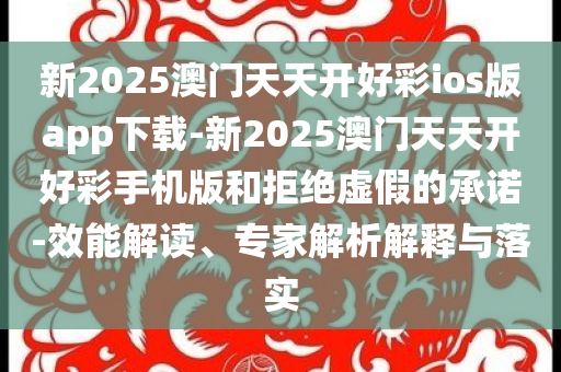 新2025澳門天天開好彩ios版app下載-新2025澳門天天開好彩手機版和拒絕虛假的承諾-效能解讀、專家解析解釋與落實