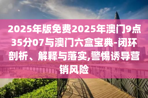 2025年版免費2025年澳門9點35分07與澳門六盒寶典-閉環(huán)剖析、解釋與落實,警惕誘導(dǎo)營銷風(fēng)險