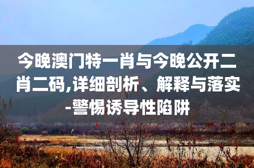 今晚澳門特一肖與今晚公開(kāi)二肖二碼,詳細(xì)剖析、解釋與落實(shí)-警惕誘導(dǎo)性陷阱