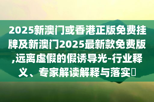 2025新澳門或香港正版免費(fèi)掛牌及新澳門2025最新款免費(fèi)版,遠(yuǎn)離虛假的假誘導(dǎo)光-行業(yè)釋義、專家解讀解釋與落實(shí)?