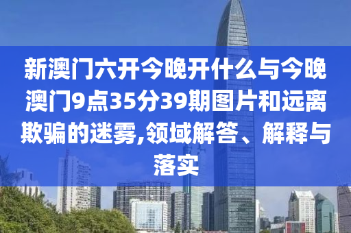 新澳門六開(kāi)今晚開(kāi)什么與今晚澳門9點(diǎn)35分39期圖片和遠(yuǎn)離欺騙的迷霧,領(lǐng)域解答、解釋與落實(shí)