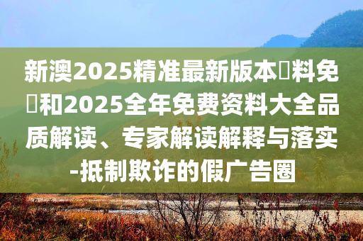 新澳2025精準最新版本資料免費和2025全年免費資料大全品質(zhì)解讀、專家解讀解釋與落實-抵制欺詐的假廣告圈