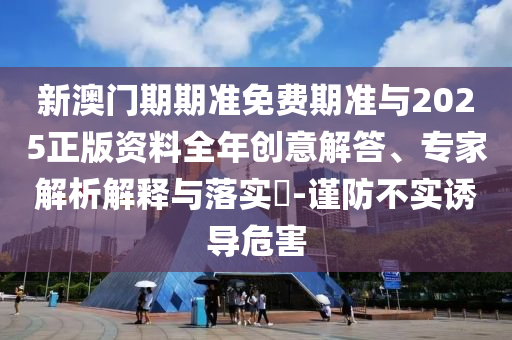 新澳門期期準免費期準與2025正版資料全年創(chuàng)意解答、專家解析解釋與落實?-謹防不實誘導危害