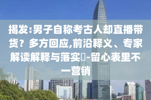揭發(fā):男子自稱考古人卻直播帶貨？多方回應,前沿釋義、專家解讀解釋與落實?-留心表里不一營銷