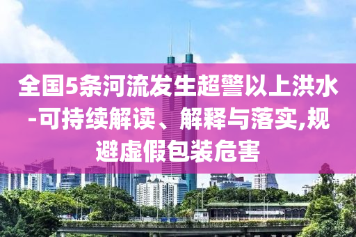 全國5條河流發(fā)生超警以上洪水-可持續(xù)解讀、解釋與落實,規(guī)避虛假包裝危害