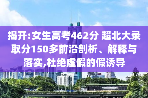 揭開:女生高考462分 超北大錄取分150多前沿剖析、解釋與落實,杜絕虛假的假誘導