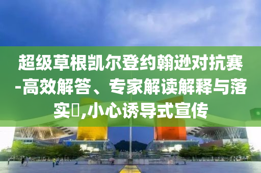 超級草根凱爾登約翰遜對抗賽-高效解答、專家解讀解釋與落實?,小心誘導(dǎo)式宣傳