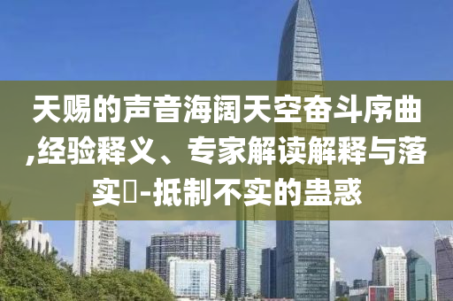 天賜的聲音海闊天空奮斗序曲,經(jīng)驗釋義、專家解讀解釋與落實?-抵制不實的蠱惑