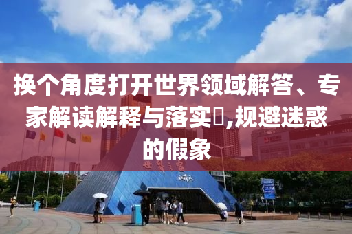 換個角度打開世界領(lǐng)域解答、專家解讀解釋與落實?,規(guī)避迷惑的假象