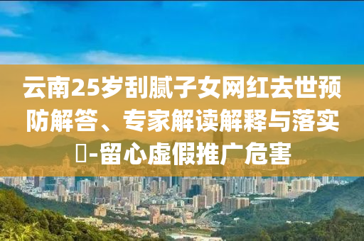 云南25歲刮膩?zhàn)优W(wǎng)紅去世預(yù)防解答、專家解讀解釋與落實(shí)?-留心虛假推廣危害