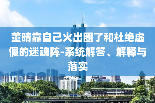 董晴靠自己火出圈了和杜絕虛假的迷魂陣-系統(tǒng)解答、解釋與落實(shí)
