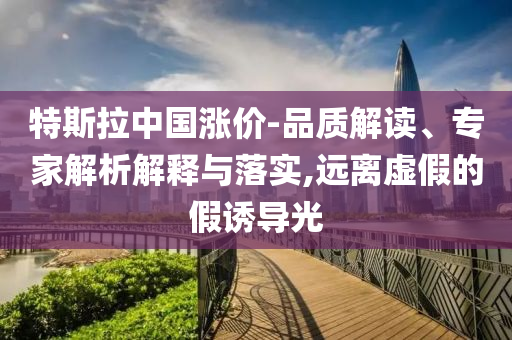 特斯拉中國漲價(jià)-品質(zhì)解讀、專家解析解釋與落實(shí),遠(yuǎn)離虛假的假誘導(dǎo)光