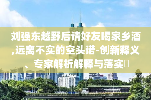 劉強(qiáng)東越野后請好友喝家鄉(xiāng)酒,遠(yuǎn)離不實的空頭諾-創(chuàng)新釋義、專家解析解釋與落實?