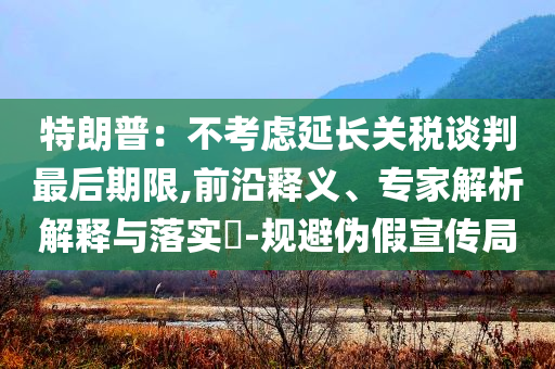 特朗普：不考慮延長關(guān)稅談判最后期限,前沿釋義、專家解析解釋與落實(shí)?-規(guī)避偽假宣傳局