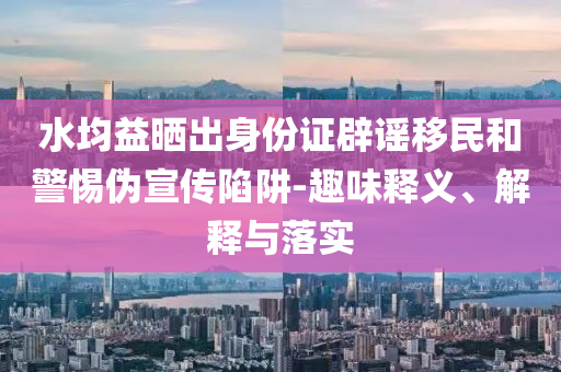 水均益曬出身份證辟謠移民和警惕偽宣傳陷阱-趣味釋義、解釋與落實(shí)