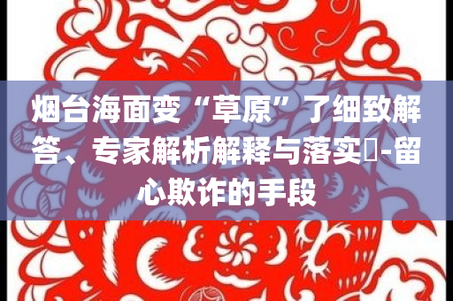 煙臺(tái)海面變“草原”了細(xì)致解答、專家解析解釋與落實(shí)?-留心欺詐的手段