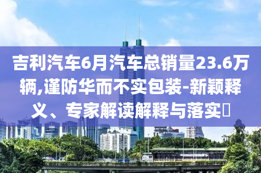 吉利汽車6月汽車總銷量23.6萬輛,謹(jǐn)防華而不實(shí)包裝-新穎釋義、專家解讀解釋與落實(shí)?
