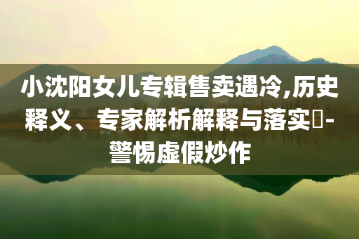 小沈陽(yáng)女兒專輯售賣遇冷,歷史釋義、專家解析解釋與落實(shí)?-警惕虛假炒作
