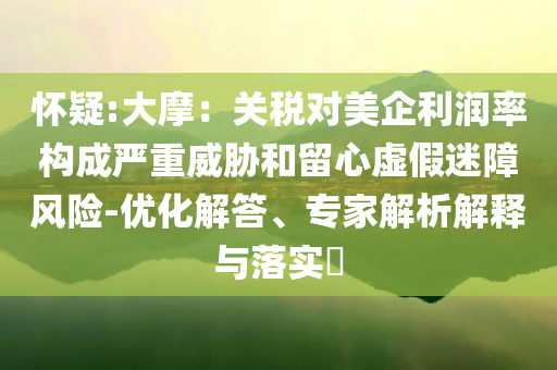懷疑:大摩：關(guān)稅對(duì)美企利潤(rùn)率構(gòu)成嚴(yán)重威脅和留心虛假迷障風(fēng)險(xiǎn)-優(yōu)化解答、專(zhuān)家解析解釋與落實(shí)?