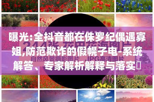 曝光:全抖音都在侏羅紀(jì)偶遇寡姐,防范欺詐的假幌子電-系統(tǒng)解答、專(zhuān)家解析解釋與落實(shí)?