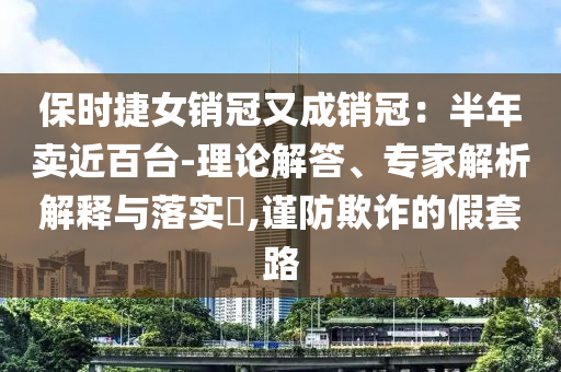 保時(shí)捷女銷(xiāo)冠又成銷(xiāo)冠：半年賣(mài)近百臺(tái)-理論解答、專(zhuān)家解析解釋與落實(shí)?,謹(jǐn)防欺詐的假套路