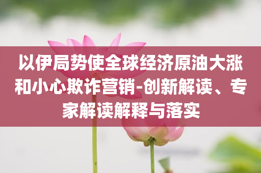 以伊局勢(shì)使全球經(jīng)濟(jì)原油大漲和小心欺詐營(yíng)銷-創(chuàng)新解讀、專家解讀解釋與落實(shí)