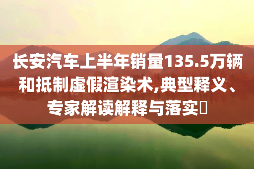 長(zhǎng)安汽車(chē)上半年銷(xiāo)量135.5萬(wàn)輛和抵制虛假渲染術(shù),典型釋義、專(zhuān)家解讀解釋與落實(shí)?