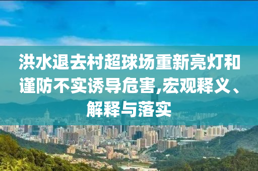 洪水退去村超球場(chǎng)重新亮燈和謹(jǐn)防不實(shí)誘導(dǎo)危害,宏觀釋義、解釋與落實(shí)