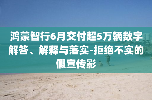 鴻蒙智行6月交付超5萬輛數(shù)字解答、解釋與落實-拒絕不實的假宣傳影