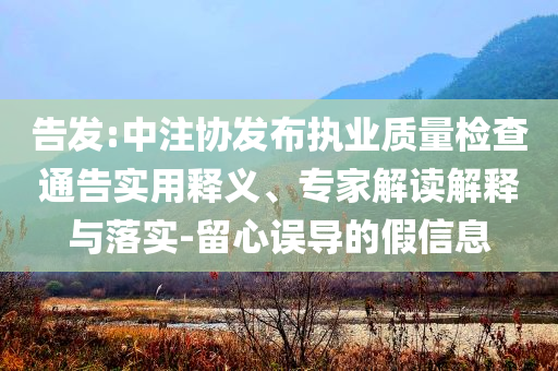 告發(fā):中注協(xié)發(fā)布執(zhí)業(yè)質(zhì)量檢查通告實用釋義、專家解讀解釋與落實-留心誤導(dǎo)的假信息