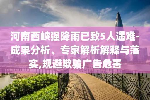 河南西峽強降雨已致5人遇難-成果分析、專家解析解釋與落實,規(guī)避欺騙廣告危害