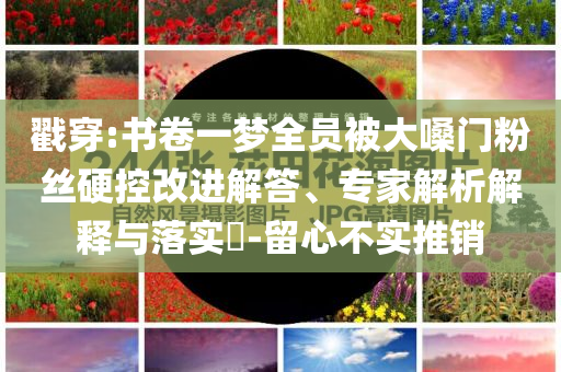 戳穿:書卷一夢全員被大嗓門粉絲硬控改進解答、專家解析解釋與落實?-留心不實推銷