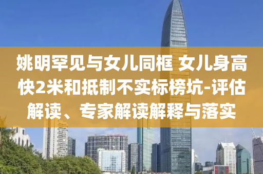 姚明罕見與女兒同框 女兒身高快2米和抵制不實標榜坑-評估解讀、專家解讀解釋與落實