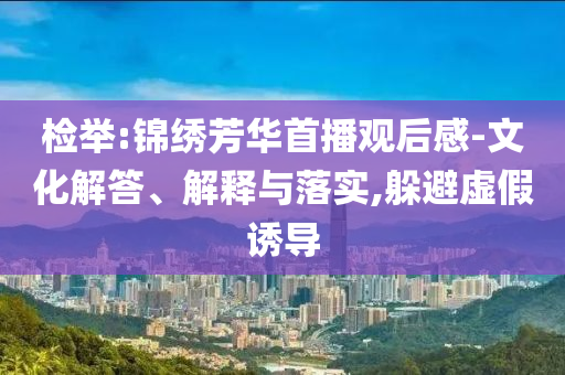 檢舉:錦繡芳華首播觀后感-文化解答、解釋與落實,躲避虛假誘導