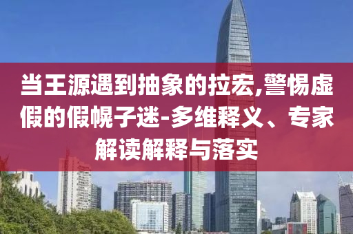 當王源遇到抽象的拉宏,警惕虛假的假幌子迷-多維釋義、專家解讀解釋與落實