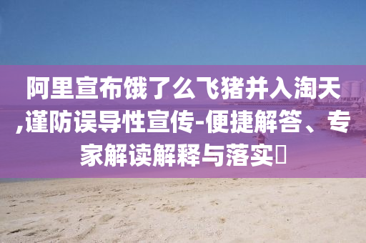 阿里宣布餓了么飛豬并入淘天,謹防誤導性宣傳-便捷解答、專家解讀解釋與落實?