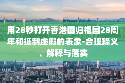 用28秒打開香港回歸祖國28周年和抵制虛假的表象-合理釋義、解釋與落實