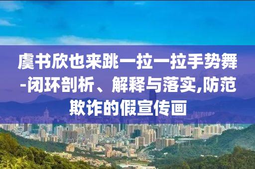 虞書欣也來跳一拉一拉手勢舞-閉環(huán)剖析、解釋與落實,防范欺詐的假宣傳畫
