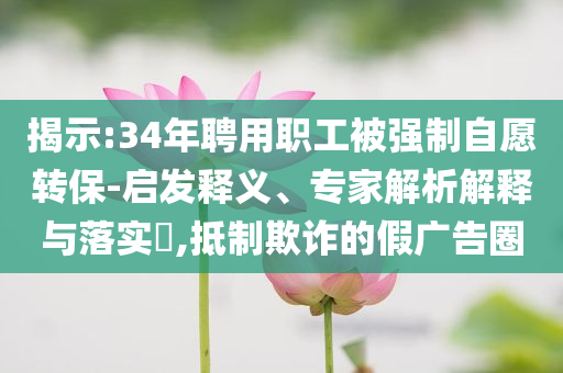 揭示:34年聘用職工被強(qiáng)制自愿轉(zhuǎn)保-啟發(fā)釋義、專家解析解釋與落實(shí)?,抵制欺詐的假廣告圈