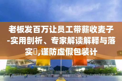 老板發(fā)百萬(wàn)讓員工帶薪收麥子-實(shí)用剖析、專家解讀解釋與落實(shí)?,謹(jǐn)防虛假包裝計(jì)