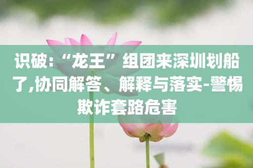 識(shí)破:“龍王”組團(tuán)來(lái)深圳劃船了,協(xié)同解答、解釋與落實(shí)-警惕欺詐套路危害