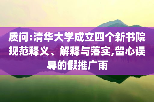 質(zhì)問(wèn):清華大學(xué)成立四個(gè)新書(shū)院規(guī)范釋義、解釋與落實(shí),留心誤導(dǎo)的假推廣雨